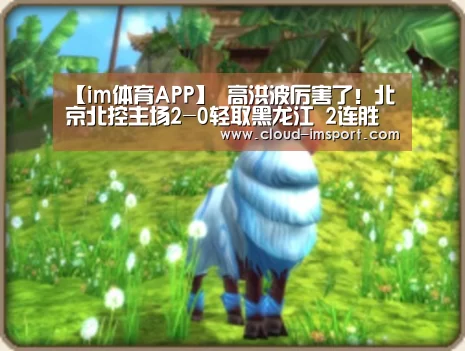 【im体育APP】
高洪波厉害了!北京北控主场2-0轻取黑龙江 2连胜稳居榜首(图2) im体育APP