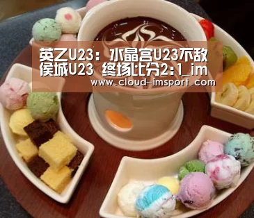 英乙U23: 水晶宫U23不敌侯城U23 终场比分2:1_im体育APP(图1) im体育网址
