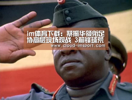 im体育下载:蔡振华领衔足协高层现场观战 3前锋球荒俞百天(图3) im体育下载